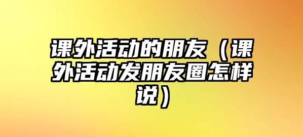 課外活動(dòng)的朋友（課外活動(dòng)發(fā)朋友圈怎樣說(shuō)）