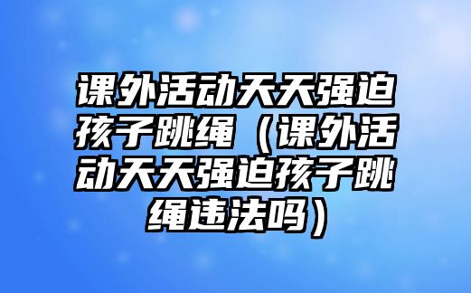 課外活動天天強(qiáng)迫孩子跳繩（課外活動天天強(qiáng)迫孩子跳繩違法嗎）