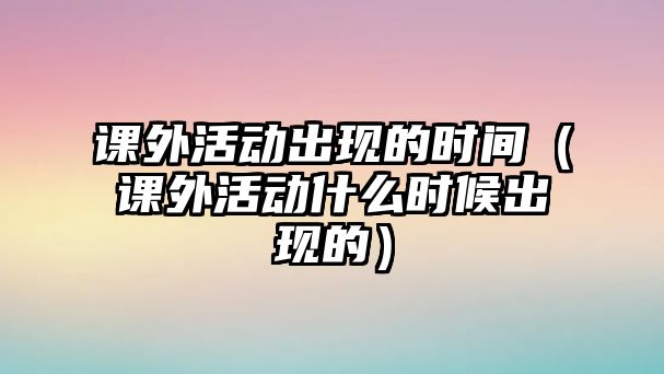 課外活動(dòng)出現(xiàn)的時(shí)間（課外活動(dòng)什么時(shí)候出現(xiàn)的）