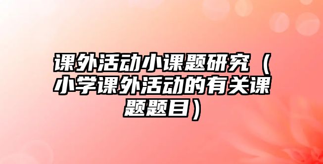 課外活動(dòng)小課題研究（小學(xué)課外活動(dòng)的有關(guān)課題題目）