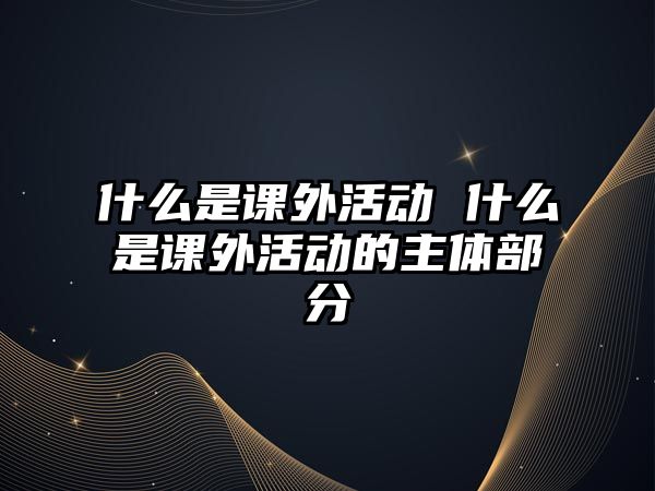 什么是課外活動(dòng) 什么是課外活動(dòng)的主體部分