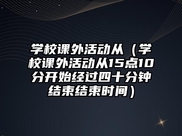 學(xué)校課外活動從（學(xué)校課外活動從15點10分開始經(jīng)過四十分鐘結(jié)束結(jié)束時間）