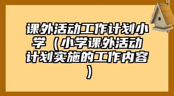 課外活動工作計劃小學（小學課外活動計劃實施的工作內(nèi)容）