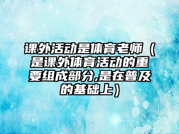 課外活動(dòng)是體育老師（是課外體育活動(dòng)的重要組成部分,是在普及的基礎(chǔ)上）