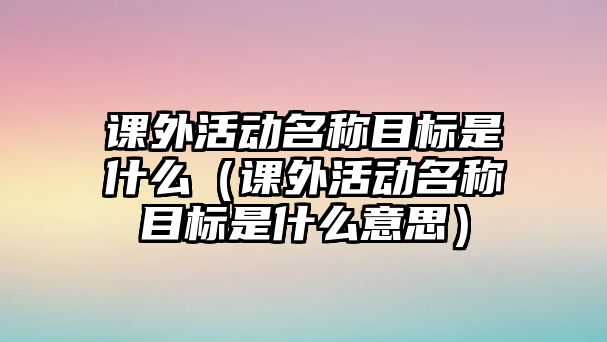 課外活動名稱目標(biāo)是什么（課外活動名稱目標(biāo)是什么意思）