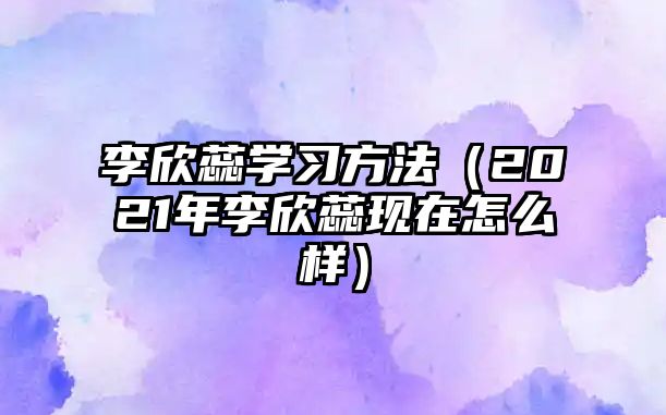 李欣蕊學(xué)習(xí)方法（2021年李欣蕊現(xiàn)在怎么樣）