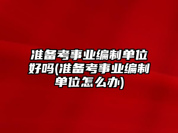 準(zhǔn)備考事業(yè)編制單位好嗎(準(zhǔn)備考事業(yè)編制單位怎么辦)