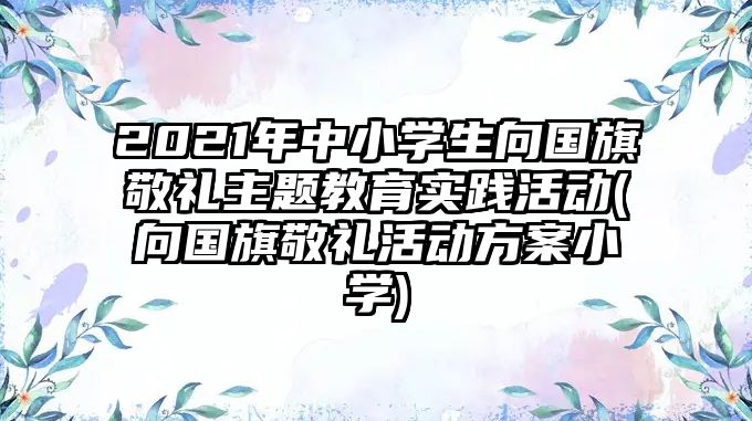 2021年中小學(xué)生向國旗敬禮主題教育實踐活動(向國旗敬禮活動方案小學(xué))