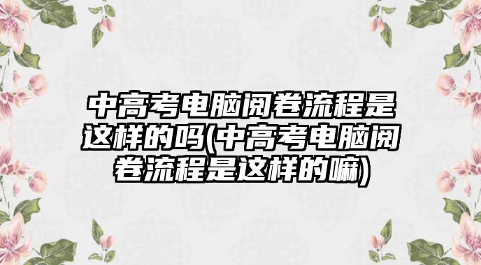 中高考電腦閱卷流程是這樣的嗎(中高考電腦閱卷流程是這樣的嘛)