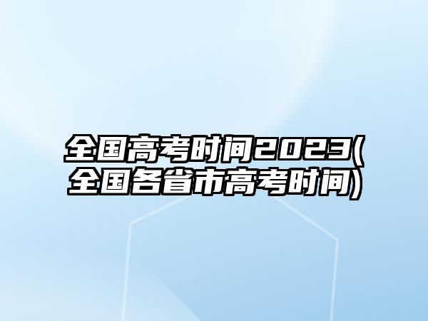 全國(guó)高考時(shí)間2023(全國(guó)各省市高考時(shí)間)