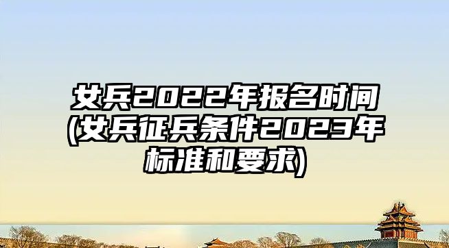 女兵2022年報(bào)名時(shí)間(女兵征兵條件2023年標(biāo)準(zhǔn)和要求)