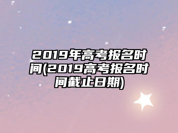 2019年高考報(bào)名時(shí)間(2019高考報(bào)名時(shí)間截止日期)