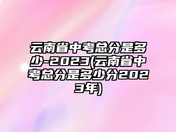 云南省中考總分是多少-2023(云南省中考總分是多少分2023年)