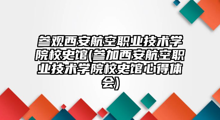 參觀西安航空職業(yè)技術學院校史館(參加西安航空職業(yè)技術學院校史館心得體會)