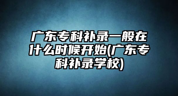 廣東?？蒲a(bǔ)錄一般在什么時(shí)候開始(廣東專科補(bǔ)錄學(xué)校)