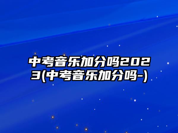 中考音樂加分嗎2023(中考音樂加分嗎-)