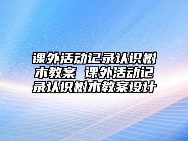 課外活動記錄認識樹木教案 課外活動記錄認識樹木教案設計