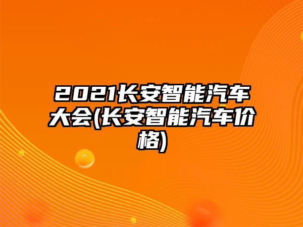 2021長安智能汽車大會(長安智能汽車價格)