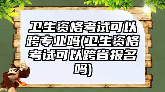 衛(wèi)生資格考試可以跨專業(yè)嗎(衛(wèi)生資格考試可以跨省報名嗎)