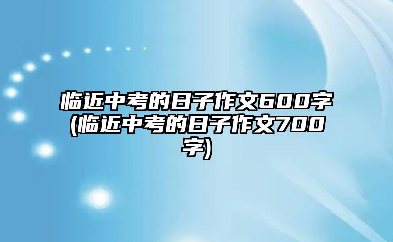 臨近中考的日子作文600字(臨近中考的日子作文700字)