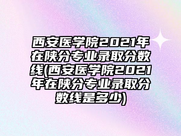 西安醫(yī)學院2021年在陜分專業(yè)錄取分數線(西安醫(yī)學院2021年在陜分專業(yè)錄取分數線是多少)