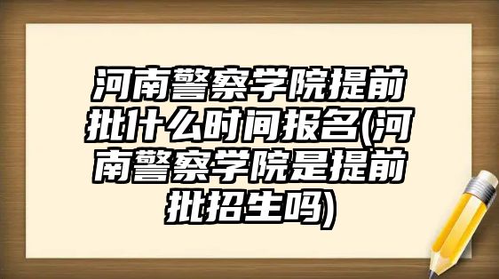 河南警察學院提前批什么時間報名(河南警察學院是提前批招生嗎)