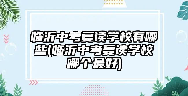 臨沂中考復讀學校有哪些(臨沂中考復讀學校哪個最好)