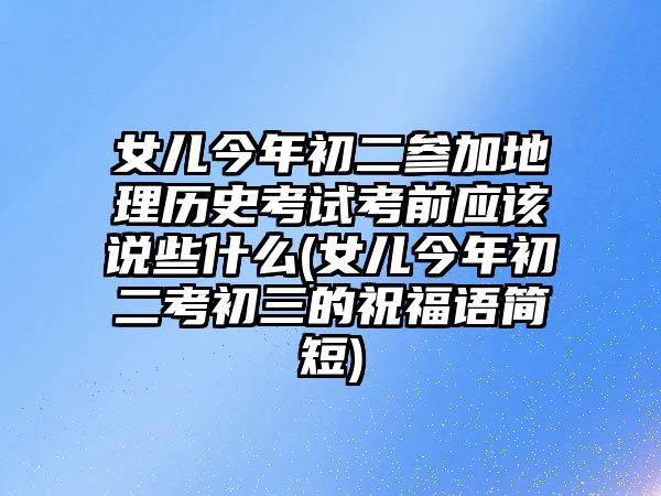 女兒今年初二參加地理歷史考試考前應(yīng)該說(shuō)些什么(女兒今年初二考初三的祝福語(yǔ)簡(jiǎn)短)