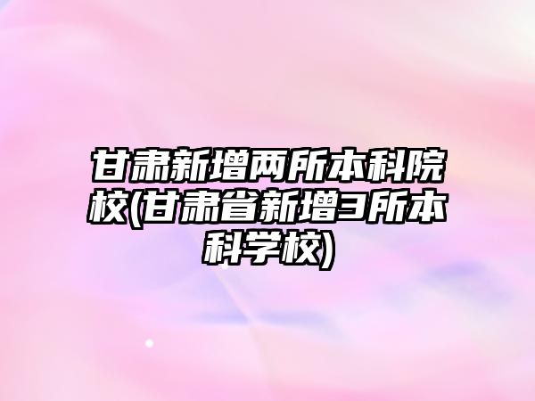 甘肅新增兩所本科院校(甘肅省新增3所本科學校)