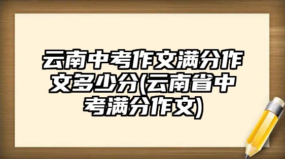 云南中考作文滿分作文多少分(云南省中考滿分作文)