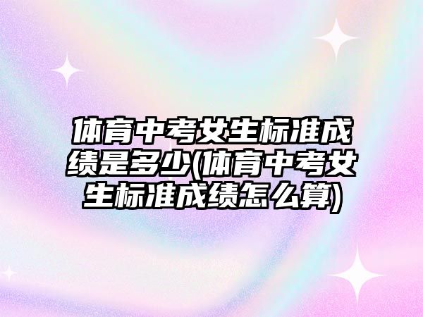 體育中考女生標準成績是多少(體育中考女生標準成績怎么算)