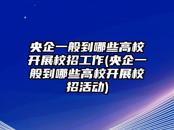 央企一般到哪些高校開展校招工作(央企一般到哪些高校開展校招活動)