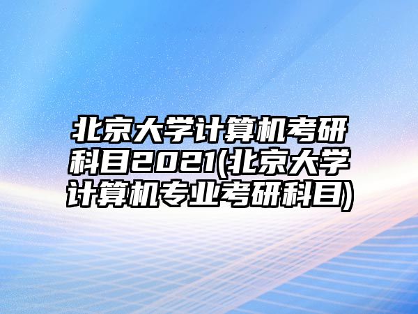 北京大學(xué)計算機(jī)考研科目2021(北京大學(xué)計算機(jī)專業(yè)考研科目)