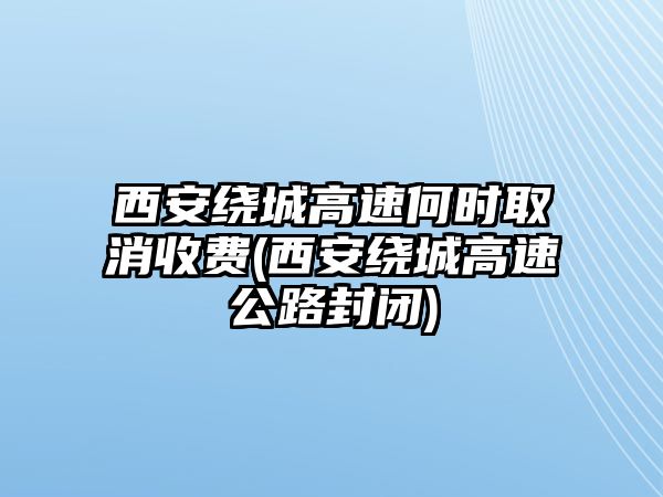 西安繞城高速何時(shí)取消收費(fèi)(西安繞城高速公路封閉)