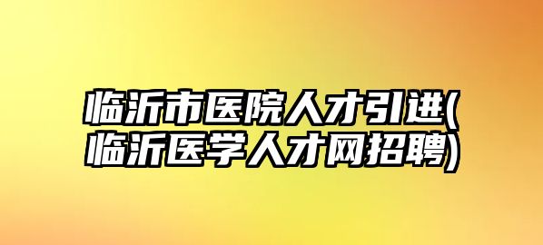 臨沂市醫(yī)院人才引進(臨沂醫(yī)學人才網(wǎng)招聘)