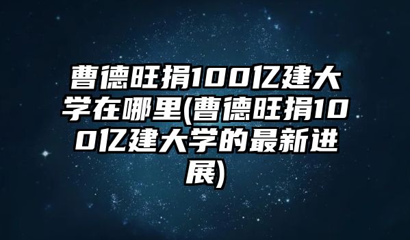 曹德旺捐100億建大學(xué)在哪里(曹德旺捐100億建大學(xué)的最新進(jìn)展)