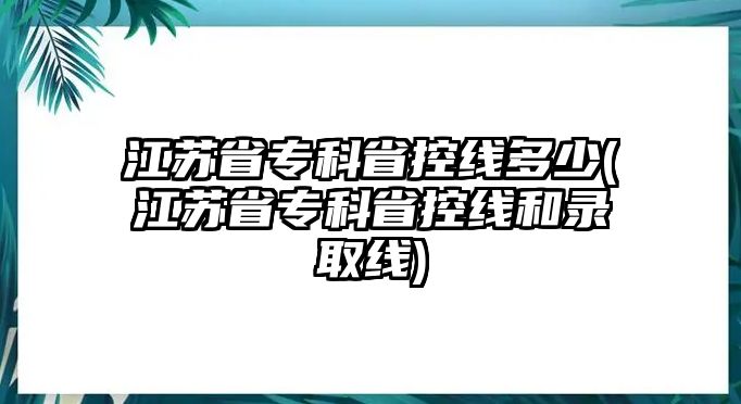 江蘇省專科省控線多少(江蘇省?？剖】鼐€和錄取線)