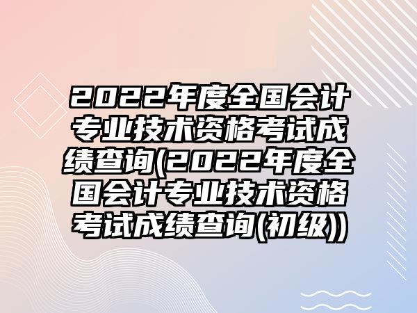 2022年度全國會計專業(yè)技術資格考試成績查詢(2022年度全國會計專業(yè)技術資格考試成績查詢(初級))