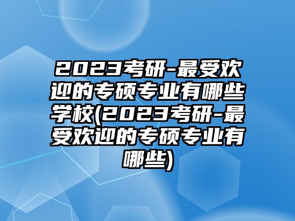 2023考研-最受歡迎的專碩專業(yè)有哪些學(xué)校(2023考研-最受歡迎的專碩專業(yè)有哪些)