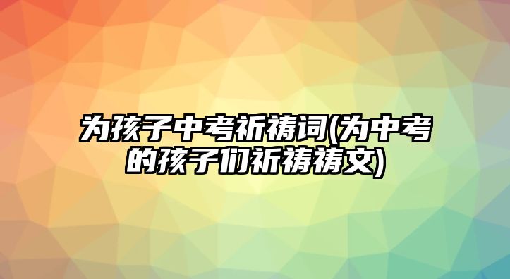 為孩子中考祈禱詞(為中考的孩子們祈禱禱文)