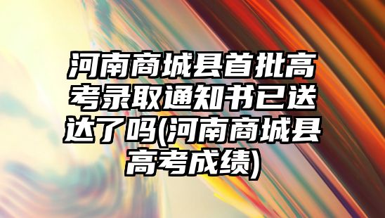 河南商城縣首批高考錄取通知書(shū)已送達(dá)了嗎(河南商城縣高考成績(jī))