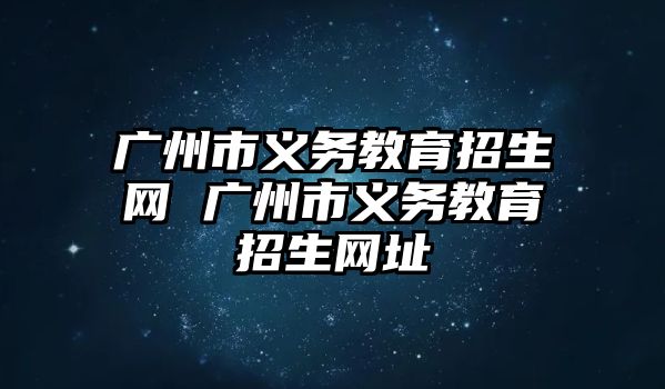 廣州市義務教育招生網(wǎng) 廣州市義務教育招生網(wǎng)址