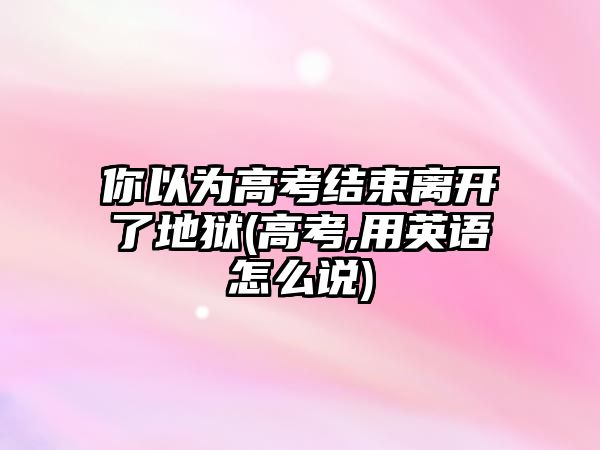 你以為高考結(jié)束離開了地獄(高考,用英語(yǔ)怎么說)