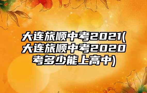 大連旅順中考2021(大連旅順中考2020考多少能上高中)