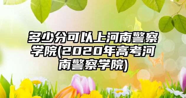 多少分可以上河南警察學(xué)院(2020年高考河南警察學(xué)院)