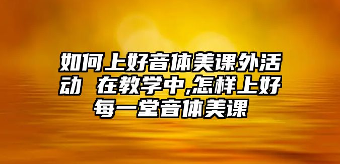 如何上好音體美課外活動 在教學(xué)中,怎樣上好每一堂音體美課