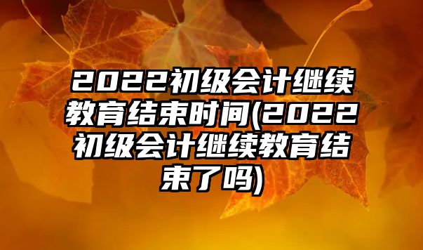 2022初級會計繼續(xù)教育結束時間(2022初級會計繼續(xù)教育結束了嗎)