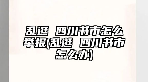 亂逛 四川書市怎么舉報(bào)(亂逛 四川書市怎么辦)