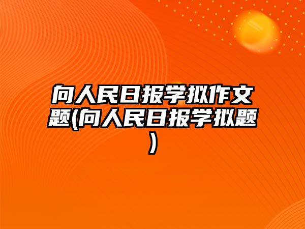 向人民日?qǐng)?bào)學(xué)擬作文題(向人民日?qǐng)?bào)學(xué)擬題)