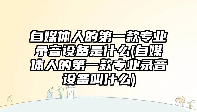 自媒體人的第一款專業(yè)錄音設(shè)備是什么(自媒體人的第一款專業(yè)錄音設(shè)備叫什么)